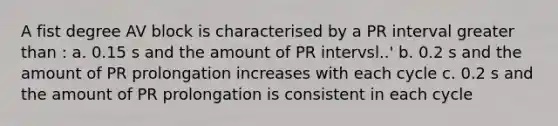 A fist degree AV block is characterised by a PR interval greater than : a. 0.15 s and the amount of PR intervsl..' b. 0.2 s and the amount of PR prolongation increases with each cycle c. 0.2 s and the amount of PR prolongation is consistent in each cycle