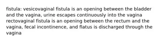 fistula: vesicovaginal fistula is an opening between the bladder and the vagina, urine escapes continuously into the vagina rectovaginal fistula is an opening between the rectum and the vagina, fecal incontinence, and flatus is discharged through the vagina