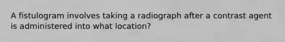 A fistulogram involves taking a radiograph after a contrast agent is administered into what location?