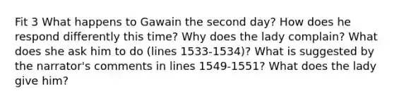 Fit 3 What happens to Gawain the second day? How does he respond differently this time? Why does the lady complain? What does she ask him to do (lines 1533-1534)? What is suggested by the narrator's comments in lines 1549-1551? What does the lady give him?