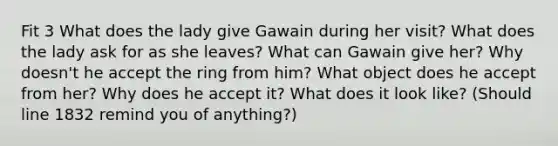 Fit 3 What does the lady give Gawain during her visit? What does the lady ask for as she leaves? What can Gawain give her? Why doesn't he accept the ring from him? What object does he accept from her? Why does he accept it? What does it look like? (Should line 1832 remind you of anything?)