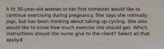 A fit 30-year-old woman in her first trimester would like to continue exercising during pregnancy. She says she normally jogs, but has been thinking about taking up cycling. She also would like to know how much exercise she should get. Which instructions should the nurse give to the client? Select all that apply.4