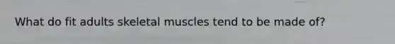 What do fit adults skeletal muscles tend to be made of?