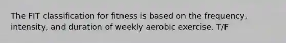 The FIT classification for fitness is based on the frequency, intensity, and duration of weekly aerobic exercise. T/F