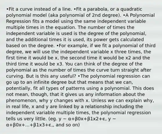 •Fit a curve instead of a line. •Fit a parabola, or a quadratic polynomial model (aka polynomial of 2nd degree). •A Polynomial Regression fits a model using the same independent variable multiple times in the equation. The number of times the independent variable is used is the degree of the polynomial, and the additional times it is used, its power gets calculated based on the degree. •For example, if we fit a polynomial of third degree, we will use the independent variable x three times, the first time it would be x, the second time it would be x2 and the third time it would be x3. You can think of the degree of the polynomial as the number of times the curve turn straight after curving. But is this any useful? •The polynomial regression can go up to an infinite degree but that means that we can, potentially, fit all types of patterns using a polynomial. This does not mean, though, that it gives us any information about the phenomenon, why y changes with x. Unless we can explain why, in real life, x and y are linked by a relationship including the independent variable multiple times, the polynomial regression tells us very little. (eg. y ~ α+β0x+β1x2+ϵ, y ~ α+β0x+...+β1x3+ϵ,, and so on)