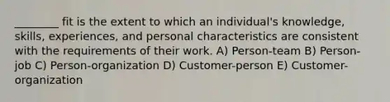 ________ fit is the extent to which an individual's knowledge, skills, experiences, and personal characteristics are consistent with the requirements of their work. A) Person-team B) Person-job C) Person-organization D) Customer-person E) Customer-organization