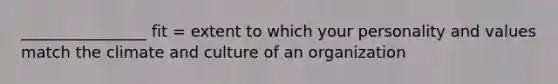 ________________ fit = extent to which your personality and values match the climate and culture of an organization