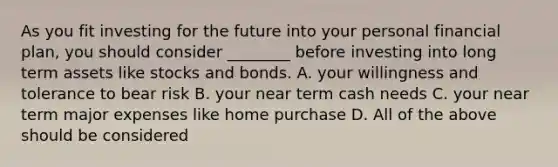 As you fit investing for the future into your personal financial​ plan, you should consider​ ________ before investing into long term assets like stocks and bonds. A. your willingness and tolerance to bear risk B. your near term cash needs C. your near term major expenses like home purchase D. All of the above should be considered