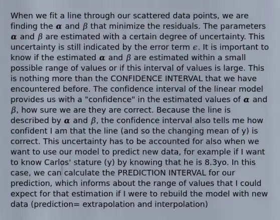 When we fit a line through our scattered data points, we are finding the 𝜶 and 𝛽 that minimize the residuals. The parameters 𝜶 and 𝛽 are estimated with a certain degree of uncertainty. This uncertainty is still indicated by the error term 𝜖. It is important to know if the estimated 𝜶 and 𝛽 are estimated within a small possible range of values or if this interval of values is large. This is nothing more than the CONFIDENCE INTERVAL that we have encountered before. The confidence interval of the linear model provides us with a "confidence" in the estimated values of 𝜶 and 𝛽, how sure we are they are correct. Because the line is described by 𝜶 and 𝛽, the confidence interval also tells me how confident I am that the line (and so the changing mean of y) is correct. This uncertainty has to be accounted for also when we want to use our model to predict new data, for example if I want to know Carlos' stature (y) by knowing that he is 8.3yo. In this case, we can calculate the PREDICTION INTERVAL for our prediction, which informs about the range of values that I could expect for that estimation if I were to rebuild the model with new data (prediction= extrapolation and interpolation)