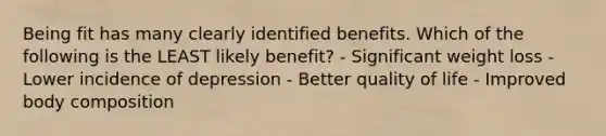 Being fit has many clearly identified benefits. Which of the following is the LEAST likely benefit? - Significant weight loss - Lower incidence of depression - Better quality of life - Improved body composition