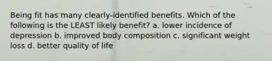 Being fit has many clearly-identified benefits. Which of the following is the LEAST likely benefit? a. lower incidence of depression b. improved body composition c. significant weight loss d. better quality of life