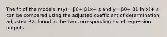 The fit of the models ln(y)= β0+ β1x+ ε and y= β0+ β1 ln(x)+ ε can be compared using the adjusted coefficient of determination, adjusted-R2, found in the two corresponding Excel regression outputs