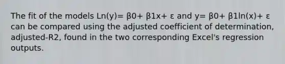 The fit of the models Ln(y)= β0+ β1x+ ε and y= β0+ β1ln(x)+ ε can be compared using the adjusted coefficient of determination, adjusted-R2, found in the two corresponding Excel's regression outputs.