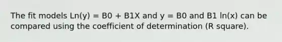 The fit models Ln(y) = B0 + B1X and y = B0 and B1 ln(x) can be compared using the coefficient of determination (R square).