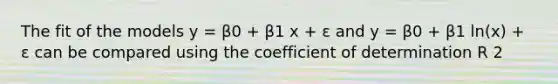 The fit of the models y = β0 + β1 x + ε and y = β0 + β1 ln(x) + ε can be compared using the coefficient of determination R 2