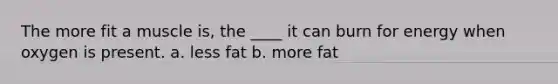The more fit a muscle is, the ____ it can burn for energy when oxygen is present. a. less fat b. more fat