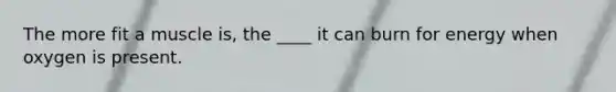 The more fit a muscle is, the ____ it can burn for energy when oxygen is present.