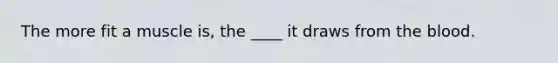 The more fit a muscle is, the ____ it draws from the blood.