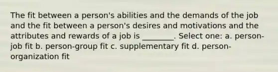 The fit between a person's abilities and the demands of the job and the fit between a person's desires and motivations and the attributes and rewards of a job is ________. Select one: a. person-job fit b. person-group fit c. supplementary fit d. person-organization fit