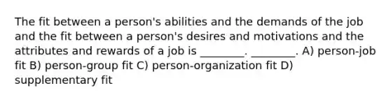 The fit between a person's abilities and the demands of the job and the fit between a person's desires and motivations and the attributes and rewards of a job is ________. ________. A) person-job fit B) person-group fit C) person-organization fit D) supplementary fit