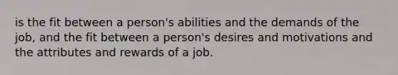 is the fit between a person's abilities and the demands of the job, and the fit between a person's desires and motivations and the attributes and rewards of a job.