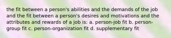 the fit between a person's abilities and the demands of the job and the fit between a person's desires and motivations and the attributes and rewards of a job is: a. person-job fit b. person-group fit c. person-organization fit d. supplementary fit