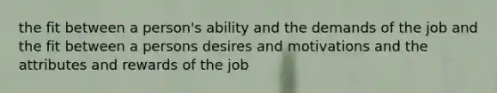 the fit between a person's ability and the demands of the job and the fit between a persons desires and motivations and the attributes and rewards of the job