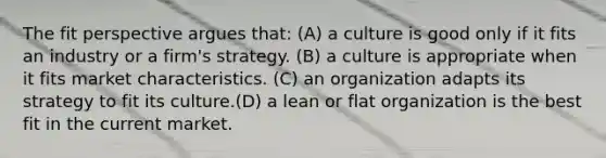 The fit perspective argues that: (A) a culture is good only if it fits an industry or a firm's strategy. (B) a culture is appropriate when it fits market characteristics. (C) an organization adapts its strategy to fit its culture.(D) a lean or flat organization is the best fit in the current market.