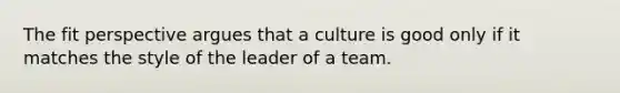 The fit perspective argues that a culture is good only if it matches the style of the leader of a team.