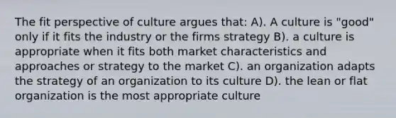 The fit perspective of culture argues that: A). A culture is "good" only if it fits the industry or the firms strategy B). a culture is appropriate when it fits both market characteristics and approaches or strategy to the market C). an organization adapts the strategy of an organization to its culture D). the lean or flat organization is the most appropriate culture