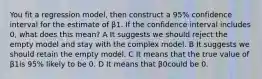 You fit a regression model, then construct a 95% confidence interval for the estimate of β1. If the confidence interval includes 0, what does this mean? A It suggests we should reject the empty model and stay with the complex model. B It suggests we should retain the empty model. C It means that the true value of β1is 95% likely to be 0. D It means that β0could be 0.