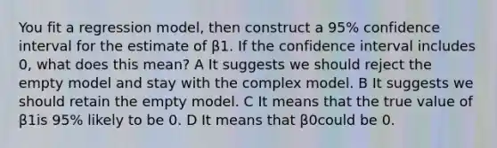 You fit a regression model, then construct a 95% confidence interval for the estimate of β1. If the confidence interval includes 0, what does this mean? A It suggests we should reject the empty model and stay with the complex model. B It suggests we should retain the empty model. C It means that the true value of β1is 95% likely to be 0. D It means that β0could be 0.