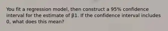 You fit a regression model, then construct a 95% confidence interval for the estimate of β1. If the confidence interval includes 0, what does this mean?