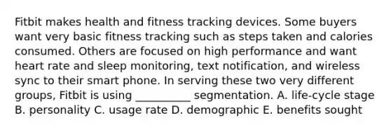 Fitbit makes health and fitness tracking devices. Some buyers want very basic fitness tracking such as steps taken and calories consumed. Others are focused on high performance and want heart rate and sleep​ monitoring, text​ notification, and wireless sync to their smart phone. In serving these two very different​ groups, Fitbit is using​ __________ segmentation. A. ​life-cycle stage B. personality C. usage rate D. demographic E. benefits sought