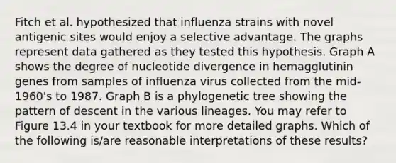 Fitch et al. hypothesized that influenza strains with novel antigenic sites would enjoy a selective advantage. The graphs represent data gathered as they tested this hypothesis. Graph A shows the degree of nucleotide divergence in hemagglutinin genes from samples of influenza virus collected from the mid-1960's to 1987. Graph B is a phylogenetic tree showing the pattern of descent in the various lineages. You may refer to Figure 13.4 in your textbook for more detailed graphs. Which of the following is/are reasonable interpretations of these results?