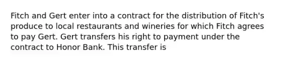 Fitch and Gert enter into a contract for the distribution of Fitch's produce to local restaurants and wineries for which Fitch agrees to pay Gert. Gert transfers his right to payment under the contract to Honor Bank. This transfer is