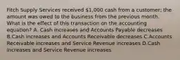 Fitch Supply Services received 1,000 cash from a customer; the amount was owed to the business from the previous month. What is the effect of this transaction on the accounting equation? A. Cash increases and Accounts Payable decreases B.Cash increases and Accounts Receivable decreases C.Accounts Receivable increases and Service Revenue increases D.Cash increases and Service Revenue increases