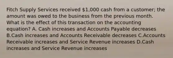 Fitch Supply Services received 1,000 cash from a customer; the amount was owed to the business from the previous month. What is the effect of this transaction on the accounting equation? A. Cash increases and Accounts Payable decreases B.Cash increases and Accounts Receivable decreases C.Accounts Receivable increases and Service Revenue increases D.Cash increases and Service Revenue increases