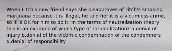 When Fitch's new friend says she disapproves of Fitch's smoking marijuana because it is illegal, he told her it is a victimless crime, so it is OK for him to do it. In the terms of neutralization theory, this is an example of which type of rationalization? a.denial of injury b.denial of the victim c.condemnation of the condemners d.denial of responsibility