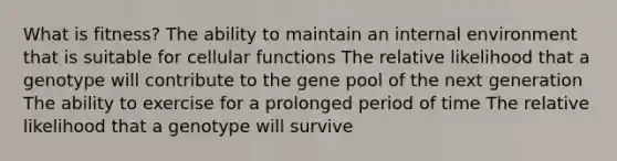 What is fitness? The ability to maintain an internal environment that is suitable for cellular functions The relative likelihood that a genotype will contribute to the gene pool of the next generation The ability to exercise for a prolonged period of time The relative likelihood that a genotype will survive