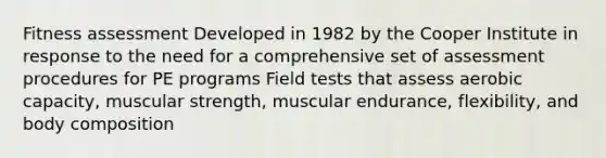 Fitness assessment Developed in 1982 by the Cooper Institute in response to the need for a comprehensive set of assessment procedures for PE programs Field tests that assess aerobic capacity, muscular strength, muscular endurance, flexibility, and body composition