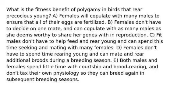 What is the fitness benefit of polygamy in birds that rear precocious young? A) Females will copulate with many males to ensure that all of their eggs are fertilized. B) Females don't have to decide on one mate, and can copulate with as many males as she deems worthy to share her genes with in reproduction. C) Fit males don't have to help feed and rear young and can spend this time seeking and mating with many females. D) Females don't have to spend time rearing young and can mate and rear additional broods during a breeding season. E) Both males and females spend little time with courtship and brood-rearing, and don't tax their own physiology so they can breed again in subsequent breeding seasons.