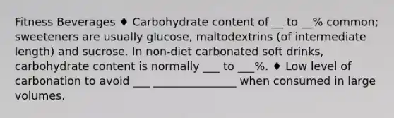 Fitness Beverages ♦ Carbohydrate content of __ to __% common; sweeteners are usually glucose, maltodextrins (of intermediate length) and sucrose. In non-diet carbonated soft drinks, carbohydrate content is normally ___ to ___%. ♦ Low level of carbonation to avoid ___ _______________ when consumed in large volumes.