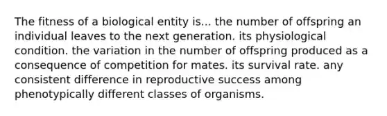 The fitness of a biological entity is... the number of offspring an individual leaves to the next generation. its physiological condition. the variation in the number of offspring produced as a consequence of competition for mates. its survival rate. any consistent difference in reproductive success among phenotypically different classes of organisms.