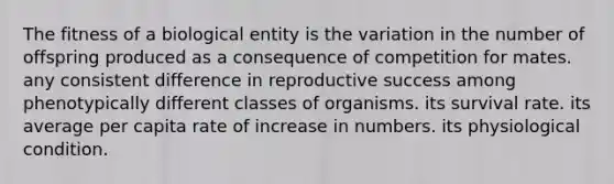 The fitness of a biological entity is the variation in the number of offspring produced as a consequence of competition for mates. any consistent difference in reproductive success among phenotypically different classes of organisms. its survival rate. its average per capita rate of increase in numbers. its physiological condition.