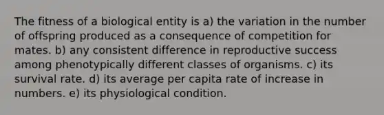 The fitness of a biological entity is a) the variation in the number of offspring produced as a consequence of competition for mates. b) any consistent difference in reproductive success among phenotypically different classes of organisms. c) its survival rate. d) its average per capita rate of increase in numbers. e) its physiological condition.