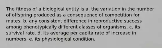 The fitness of a biological entity is a. the variation in the number of offspring produced as a consequence of competition for mates. b. any consistent difference in reproductive success among phenotypically different classes of organisms. c. its survival rate. d. its average per capita rate of increase in numbers. e. its physiological condition.