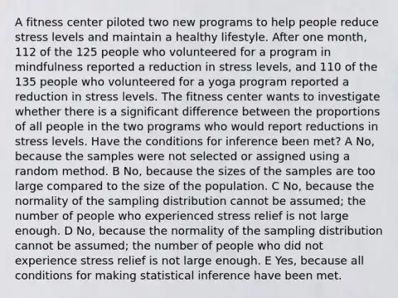 A fitness center piloted two new programs to help people reduce stress levels and maintain a healthy lifestyle. After one month, 112 of the 125 people who volunteered for a program in mindfulness reported a reduction in stress levels, and 110 of the 135 people who volunteered for a yoga program reported a reduction in stress levels. The fitness center wants to investigate whether there is a significant difference between the proportions of all people in the two programs who would report reductions in stress levels. Have the conditions for inference been met? A No, because the samples were not selected or assigned using a random method. B No, because the sizes of the samples are too large compared to the size of the population. C No, because the normality of the sampling distribution cannot be assumed; the number of people who experienced stress relief is not large enough. D No, because the normality of the sampling distribution cannot be assumed; the number of people who did not experience stress relief is not large enough. E Yes, because all conditions for making statistical inference have been met.