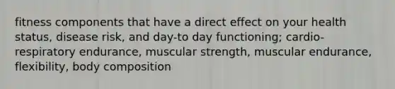 fitness components that have a direct effect on your health status, disease risk, and day-to day functioning; cardio-respiratory endurance, muscular strength, muscular endurance, flexibility, body composition