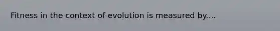 Fitness in the context of evolution is measured by....